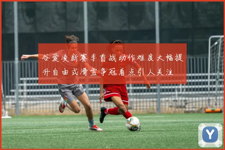 谷爱凌新赛季首战动作难度大幅提升自由式滑雪争冠看点引人关注