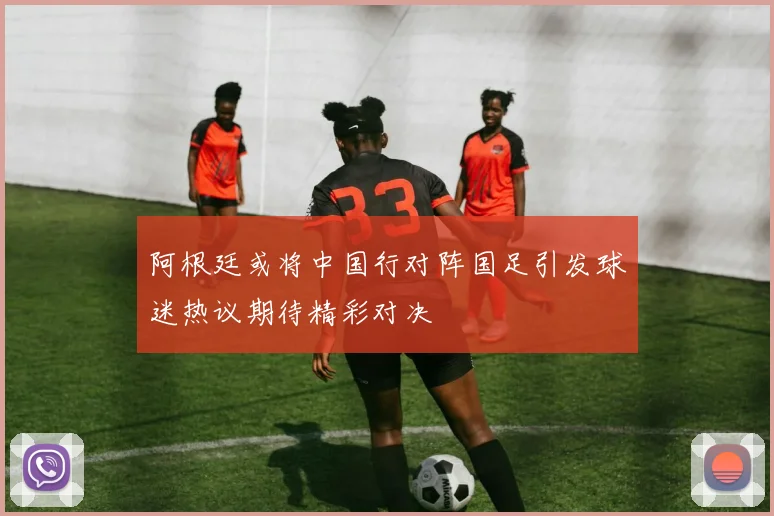 阿根廷或将中国行对阵国足引发球迷热议期待精彩对决