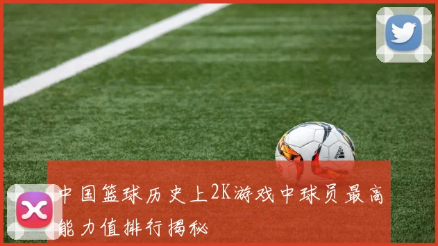 中国篮球历史上2K游戏中球员最高能力值排行揭秘